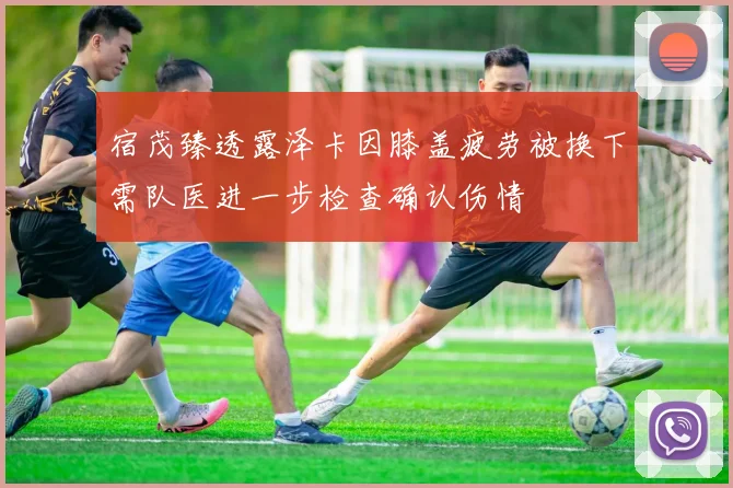 宿茂臻透露泽卡因膝盖疲劳被换下需队医进一步检查确认伤情