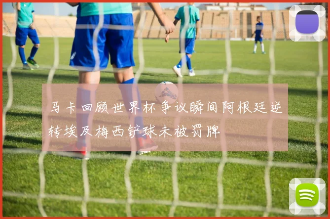 马卡回顾世界杯争议瞬间阿根廷逆转埃及梅西铲球未被罚牌