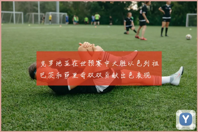 克罗地亚在世预赛中大胜以色列祖巴茨和萨里奇双双贡献出色表现