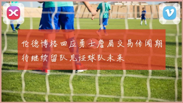 伦德博格回应勇士詹眉交易传闻期待继续留队见证球队未来