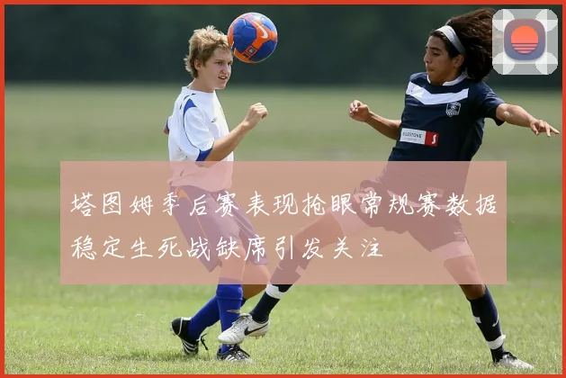 塔图姆季后赛表现抢眼常规赛数据稳定生死战缺席引发关注