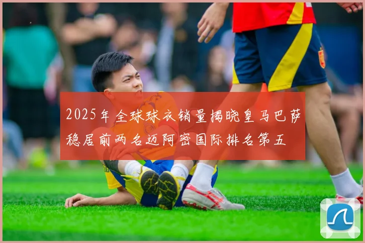 2025年全球球衣销量揭晓皇马巴萨稳居前两名迈阿密国际排名第五