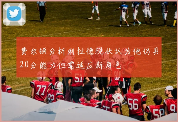 费尔顿分析利拉德现状认为他仍具20分能力但需适应新角色