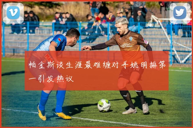 帕金斯谈生涯最难缠对手姚明排第一引发热议