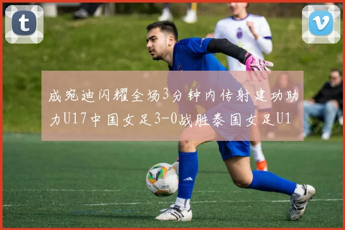 成宛迪闪耀全场3分钟内传射建功助力U17中国女足3-0战胜泰国女足U17