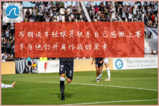 布朗谈年轻球员联系自己感慨上赛季与他们并肩作战的荣幸