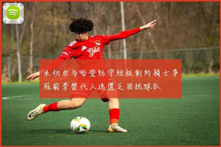米切尔与哈登防守短板制约骑士争冠前景替代人选匮乏困扰球队