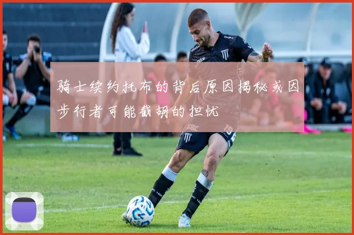 骑士续约托布的背后原因揭秘或因步行者可能截胡的担忧