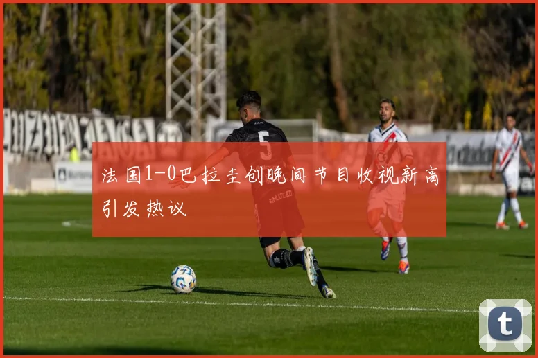 法国1-0巴拉圭创晚间节目收视新高引发热议