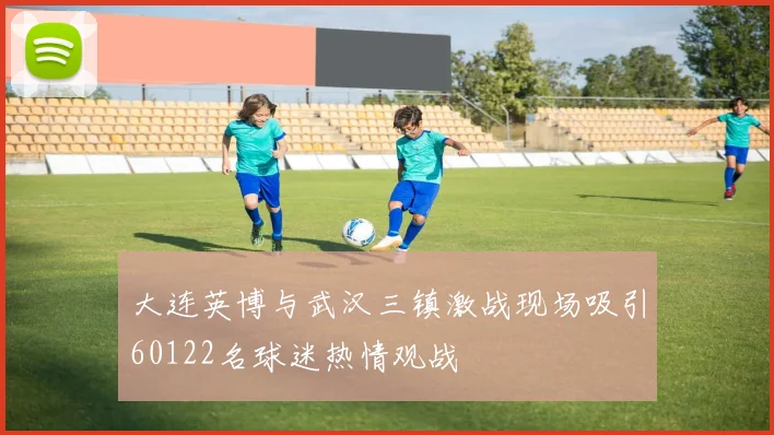 大连英博与武汉三镇激战现场吸引60122名球迷热情观战